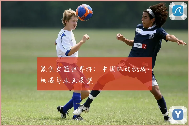 聚焦女篮世界杯：中国队的挑战、机遇与未来展望