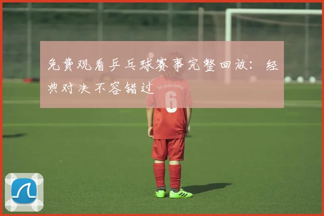 免费观看乒乓球赛事完整回放:经典对决不容错过