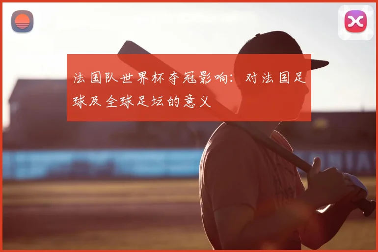 法国队世界杯夺冠影响：对法国足球及全球足坛的意义