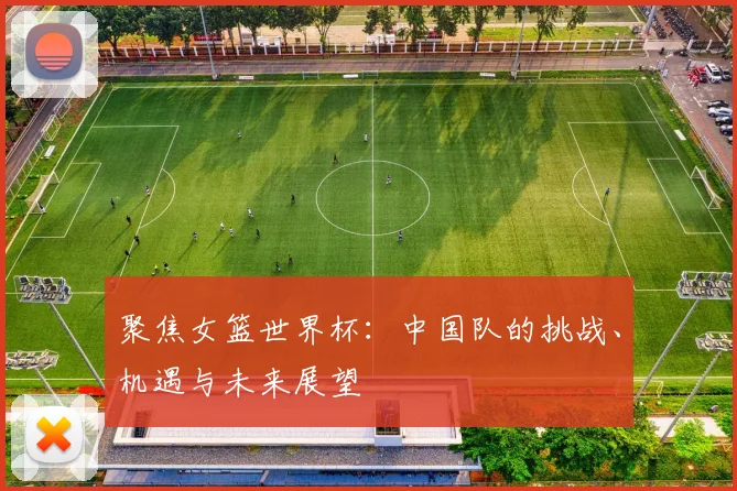 聚焦女篮世界杯：中国队的挑战、机遇与未来展望